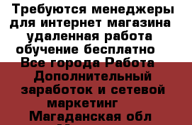 Требуются менеджеры для интернет магазина, удаленная работа, обучение бесплатно, - Все города Работа » Дополнительный заработок и сетевой маркетинг   . Магаданская обл.,Магадан г.